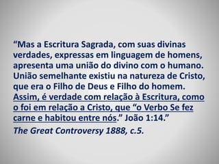 “Mas a Escritura Sagrada, com suas divinas 
verdades, expressas em linguagem de homens, 
apresenta uma união do divino com o humano. 
União semelhante existiu na natureza de Cristo, 
que era o Filho de Deus e Filho do homem. 
Assim, é verdade com relação à Escritura, como 
o foi em relação a Cristo, que “o Verbo Se fez 
carne e habitou entre nós.” João 1:14.” 
The Great Controversy 1888, c.5. 
 