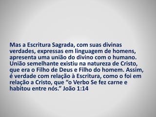Mas a Escritura Sagrada, com suas divinas 
verdades, expressas em linguagem de homens, 
apresenta uma união do divino com o humano. 
União semelhante existiu na natureza de Cristo, 
que era o Filho de Deus e Filho do homem. Assim, 
é verdade com relação à Escritura, como o foi em 
relação a Cristo, que “o Verbo Se fez carne e 
habitou entre nós.” João 1:14 
 