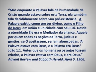 “Mas enquanto a Palavra fala da humanidade de 
Cristo quando estava sobre esta Terra, ela também 
fala decididamente sobre Sua pré-existência. A 
Palavra existiu como um ser divino, como o Filho 
de Deus, em união e unicidade com Seu Pai. Desde 
a eternidade Ele era o Mediador da aliança, Aquele 
por quem todas as nações da Terra, judeus e 
gentios, se O aceitassem, seriam abençoadas. ‘A 
Palavra estava com Deus, e a Palavra era Deus.’ 
João 1:1. Antes que os homens ou os anjos fossem 
criados, a Palavra estava com Deus, e era Deus.” 
Advent Review and Sabbath Herald, April 5, 1906. 
 