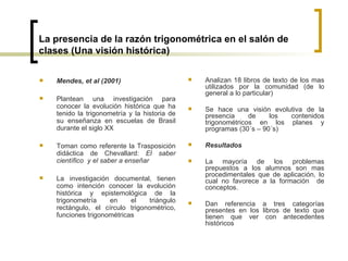 La presencia de la razón trigonométrica en el salón de clases (Una visión histórica) Mendes, et al (2001)   Plantean una investigación para conocer la evolución histórica que ha tenido la trigonometría y la historia de su enseñanza en escuelas de Brasil durante el siglo XX   Toman como referente la Trasposición didáctica de Chevallard :  El saber científico  y el saber a enseñar La investigación documental, tienen como intención conocer la evolución histórica y epistemológica de la trigonometría en el triángulo rectángulo, el círculo trigonométrico, funciones trigonométricas   Analizan 18 libros de texto de los mas utilizados por la comunidad (de lo general a lo particular) Se hace una visión evolutiva de la presencia de los contenidos trigonométricos en los planes y programas (30´s – 90´s) Resultados La mayoría de los problemas prepuestos a los alumnos son mas procedimentales que de aplicación, lo cual no favorece a la formación  de conceptos. Dan referencia a tres categorías presentes en los libros de texto que tienen que ver con antecedentes históricos   