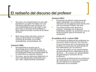 El rediseño del discurso del profesor   Se busca una caracterización lo que está pasando en un salón de clases con una secuencia didáctica que cuenta ya con una metodología que le dio origen y que llevó todo un proceso de formulación y  llego hasta la escuela a través de los libros de texto.   Mirar hacia dentro del aula y como el discurso del profesor se modifica o continua de acuerdo a sus estilo, antecedentes, conocimientos, etc.   Cantoral (1995)   Normalmente se asume que el  aprendizaje de la matemática tiene su propia psicología y que los estudiantes y los profesores llevan sus propias ideas de la matemática a cualquier situación   Se busca  que los discursos didácticos no sean solo lógicamente coherentes sino que  sean cognitivamente coherentes Cantoral (2001)   El proceso de difusión institucional del saber matemático no concluye con la impresión de las páginas de los textos sino que se prolonga al interior del aula.  Las interacciones entre alumnos y profesor, mediadas por el discurso matemático escolar, se conforman como el terreno propicio para la formación de consensos  En palabras de  Dr. Lezama 2009 La formación profesional de profesores se encuentra determinada por tres factores: El reconocimiento del rol fundamental del profesor en el proceso de aprendizaje de las matemáticas por los alumnos   esfuerzo de mejora en las oportunidades de aprendizaje de las matemáticas de los alumnos  …  va a la par con oportunidades de aprendizaje y formación de los profesores   La formación profesional de los profesores de matemáticas es crucial en el proyecto de una mejora en la educación matemática de la sociedad   
