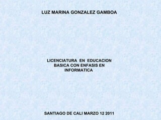 LUZ MARINA GONZALEZ GAMBOA LICENCIATURA  EN  EDUCACION BASICA CON ENFASIS EN INFORMATICA  SANTIAGO DE CALI MARZO 12 2011 