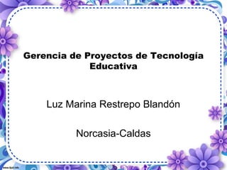 Gerencia de Proyectos de Tecnología 
Educativa 
Luz Marina Restrepo Blandón 
Norcasia-Caldas 
 