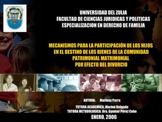 UNIVERSIDAD DEL ZULIA FACULTAD DE CIENCIAS JURIDICAS Y POLITICAS ESPECIALIZACION EN DERECHO DE FAMILIA MECANISMOS PARA LA PARTICIPACIÓN DE LOS HIJOS  EN EL DESTINO DE LOS BIENES DE LA COMUNIDAD PATRIMONIAL MATRIMONIAL  POR EFECTO DEL DIVORCIO AUTORA:  Marleny Parra TUTORA ACADEMICA: Marina Delgado TUTORA METODOLOGICA: Dra. Gyomar Pérez Cobo ENERO, 2006 