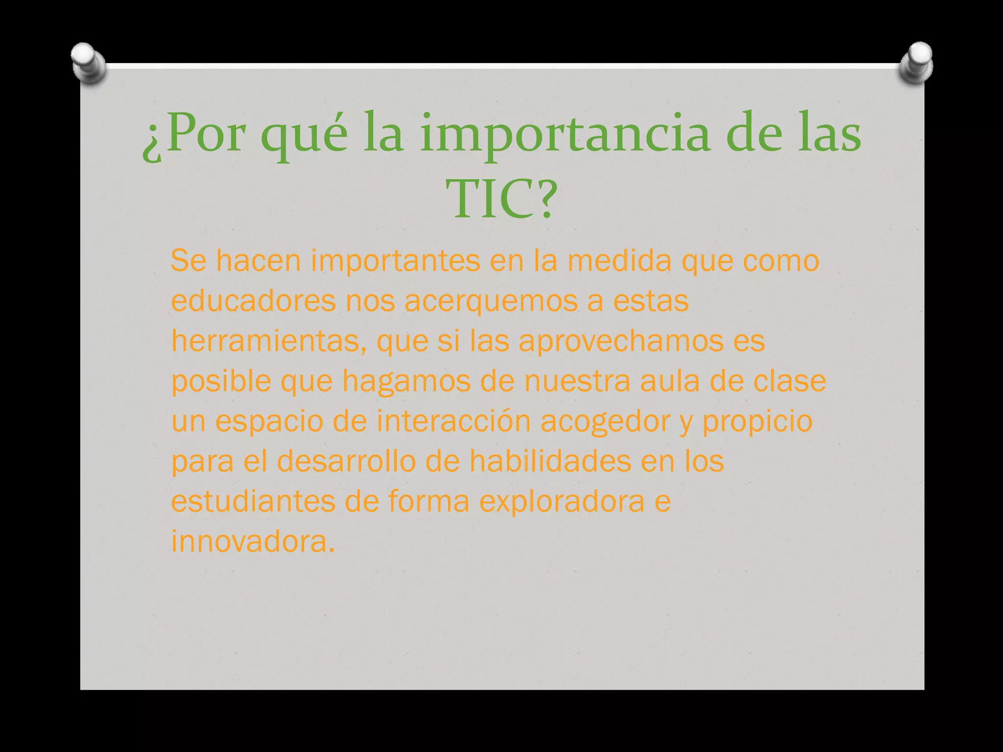 ¿Por qué la importancia de las
TIC?
Se hacen importantes en la medida que como
educadores nos acerquemos a estas
herramientas, que si las aprovechamos es
posible que hagamos de nuestra aula de clase
un espacio de interacción acogedor y propicio
para el desarrollo de habilidades en los
estudiantes de forma exploradora e
innovadora.