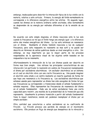 embargo, inadecuados para describir la interacción típica de la luz visible con la
materia, relativa a este articulo. Primero, la energía del fotón normalmente no
corresponde a la diferencia energética entre las orbitas. En segundo lugar,
cuando los átomos en la materia ordinaria están excitados, ellos normalmente
se desprenden de su energía por métodos diferentes al de la emisión de un
fotón.



De acuerdo con este simple diagrama, el átomo reacciona ante la luz solo
cuando la frecuencia es tal que el fotón tenga una energía igual a la diferencia
entre dos niveles energéticos del átomo. La luz esta entonces en resonancia
con el átomo. Realmente el átomo también reacciona a luz de cualquier
frecuencia, pero esta respuesta no resonante es mas sutil y no puede ser
descrita en términos de saltos quánticos desde un nivel energético a otro. Sin
embargo, es muy importante ya que la mayor parte de los procesos
responsables de la apariencia visual de los objetos están basados en las
respuestas a luz no resonante.

Afortunadamente la interacción de la luz con átomos puede ser descrita en
forma mas bien simple. Uno obtiene las principales características de esa
interacción ( en particular la reemisión sin cambio de frecuencia) reemplazando
el átomo por osciladores electrónicos. Un oscilador electrónico es un sistema
en el cual un electrón vibra con una cierta frecuencia w0. Uno puede imaginar
al electrón como atado a un centro mediante un resorte ajustado de forma tal
que haya una resonancia a la frecuencia w0. Los osciladores electrónicos que
estamos usando para representar un átomo han sido escogidos de forma tal que
sus frecuencias w0 corresponden a transiciones desde el estado fundamental a
estados mayores. Ellas representan las frecuencias de resonancia del átomo
en el estado fundamental. Cada uno de estos osciladores tiene una cierta
capacidad para resistir, una medida de la probabilidad de la transición que ella
representa. Usualmente la primera transición a partir del estado fundamental
tiene la mayor resistencia; siendo así, podemos reemplazar el átomo por un
simple oscilador.

Otra cantidad que caracteriza a estos osciladores es su coeficiente de
fricción.   La fricción provoca una perdida de energía en el movimiento
oscilatoria. Ella produce un flujo de energía que desaparece de la vibración y

                                                                                3
 