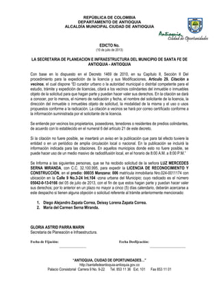 REPÚBLICA DE COLOMBIA
DEPARTAMENTO DE ANTIOQUIA
ALCALDÍA MUNICIPAL CIUDAD DE ANTIOQUIA
“ANTIOQUIA, CIUDAD DE OPORTUNIDADES…”
http://santafedeantioquia-antioquia.gov.co
Palacio Consistorial Carrera 9 No. 9-22 Tel. 853 11 36 Ext. 101 Fax 853 11 01
EDICTO No.
(10 de julio de 2013)
LA SECRETARIA DE PLANEACION E INFRAESTRUCTURA DEL MUNICIPIO DE SANTA FE DE
ANTIOQUIA - ANTIOQUIA
Con base en lo dispuesto en el Decreto 1469 de 2010, en su Capítulo II, Sección II Del
procedimiento para la expedición de la licencia y sus Modificaciones, Artículo 29. Citación a
vecinos, el cual dispone “El curador urbano o la autoridad municipal o distrital competente para el
estudio, trámite y expedición de licencias, citará a los vecinos colindantes del inmueble o inmuebles
objeto de la solicitud para que hagan parte y puedan hacer valer sus derechos. En la citación se dará
a conocer, por lo menos, el número de radicación y fecha, el nombre del solicitante de la licencia, la
dirección del inmueble o inmuebles objeto de solicitud, la modalidad de la misma y el uso o usos
propuestos conforme a la radicación. La citación a vecinos se hará por correo certificado conforme a
la información suministrada por el solicitante de la licencia.
Se entiende por vecinos los propietarios, poseedores, tenedores o residentes de predios colindantes,
de acuerdo con lo establecido en el numeral 6 del artículo 21 de este decreto.
Si la citación no fuere posible, se insertará un aviso en la publicación que para tal efecto tuviere la
entidad o en un periódico de amplia circulación local o nacional. En la publicación se incluirá la
información indicada para las citaciones. En aquellos municipios donde esto no fuere posible, se
puede hacer uso de un medio masivo de radiodifusión local, en el horario de 8:00 A.M. a 8:00 P.M.”
Se Informa a las siguientes personas, que se ha recibido solicitud de la señora LUZ MERCEDES
SERNA MIRANDA, con C.C. 32.100.995, para expedir la LICENCIA DE RECONOCIMIENTO Y
CONSTRUCCIÓN, en el predio: 00035 Manzana: 006 matrícula inmobiliaria Nro.024-0011174 con
ubicación en la Calle 9 No.3-24 Int.104 -zona urbana del Municipio; cuyo radicado es el número
05042-0-13-0166 del 05 de julio de 2013, con el fin de que estos hagan parte y puedan hacer valer
sus derechos; por lo anterior en un plazo no mayor a cinco (5) días calendario, deberán acercarse a
este despacho si tienen alguna objeción o solicitud referente al trámite anteriormente mencionado:
1. Diego Alejandro Zapata Correa, Deissy Lorena Zapata Correa.
2. María del Carmen Serna Miranda.
GLORIA ASTRID PARRA MARIN
Secretaria de Planeación e Infraestructura.
Fecha de Fijación: Fecha Desfijcación:
_______________ ____________________
 