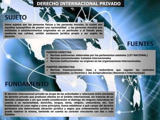 Estos sujetos son las personas físicas y las personas morales, la cuales son
aquellas susceptibles de poseer una nacionalidad y las personas morales son
entidades o establecimientos originados en un particular o el Estado para,
mediante esa calidad, exhibir existencia jurídica propia y ser sujeto de
derecho.
DERECHO INTERNACIONAL PRIVADO
El derecho internacional privado se ocupa de las actividades y relaciones entre personas
de derecho privado que producen efectos en el ámbito internacional, sin tratarse de un
derecho comparado y sin que medie consideración ni distingo de ninguna naturaleza en
cuanto a su nacionalidad, domicilio, lengua, etnia, religión, costumbres, etc. Con
fundamento en unas reglas y unos principios, busca establecer a qué campo del derecho
pertenece una determinada situación jurídica y según que ordenamiento jurídico se
puede resolver la misma, teniendo en cuenta su carácter vinculante con dos o más
Estados.
FUENTES DIRECTAS:
Normas autónomas: elaboradas por los parlamentos estatales (LEY NACIONAL)
Normas convencionales: tratados internacionales
Normas institucionales: se originan en las organizaciones internacionales.
FUENTES INDIRECTAS:
Normas transnacionales: Usos y costumbres que regulan los contratos
internacionales. La Doctrina y las Jurisprudencias (Nacional e Internacional)
 