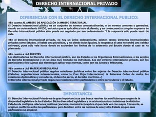 En cuanto AL AMBITO DE APLICACIÓN O AMBITO TERRITORIAL
El Derecho internacional público es un conjunto de normas consuetudinarias, o de normas comunes o generales,
siendo un ordenamiento UNICO, en tanto que es aplicable a todo el planeta, y en consecuencia cualquier supuesto de
Derecho internacional público sólo puede ser regulado por ese ordenamiento. Y la respuesta sólo puede venir de
éste.
En el Derecho internacional privado, no hay un único ordenamiento, existen tantos Derechos internacionales
privados como Estados. Al haber una pluralidad, y no siendo éstos iguales, la respuesta al caso no tendrá una validez
universal, pues sólo vale hasta donde se extienden los límites de la soberanía del Estado donde el caso se ha
planteado.
En cuanto a LAS FUENTES
Los destinatarios del Derecho internacional público, son los Estados o los Organismos Internacionales, o los sujetos
de Derecho Internacional y en un área muy limitada los individuos. Los del Derecho internacional privado, son los
particulares y los sujetos que tienen que aplicar esas normas, como son los Jueces o Tribunales.
En cuanto a LAS MATERIAS REGULADAS
El Derecho internacional público regulan relaciones jurídicas entre los sujetos de Derecho internacional público
(Estados, organizaciones internacionales, como la Cruz Roja Internacional, la Soberana Orden de malta, las
relaciones diplomáticas y consulares, el derecho aéreo, el derecho marítimo...)
El Derecho internacional privado regula las relaciones entre particulares o entre particulares y el Estado.
DERECHO INTERNACIONAL PRIVADO
El Derecho Internacional Privado es de gran importancia ya que busca resolver los conflictos que surgen de la
disparidad legislativa de los Estados. Dicha diversidad legislativa y la existencia entre ciudadanos de distintos
Estados de múltiples relaciones jurídicas (sociales, económicas) explica el que cada vez con mayor frecuencia, se
originen conflictos entre los particulares, pero también entre las normas de uno y otro Estado en que esos
particulares se amparan
 