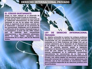 EL CÓDIGO BUSTAMANTE:
Ocupa un lugar especial en el desarrollo de
Derecho Internacional Privado en Venezuela.
A partir del año 1975 comienza la nueva fase de
la codificación interamericana. En este proceso
Venezuela es uno de los países más activos.
Desde la sugerencia de los temas, pasando por
la elaboración y discusión de los proyectos de
las convenciones, finalizando con la aprobación
y ratificación de las mismas, Venezuela juega un
rol protagónico. A partir del año 1984, nuestro
país ha ratificado doce convenciones
interamericanas y dos protocolos adicionales.
NOTA: A estos deben agregarse cinco
convenciones de La Haya y dos de las Naciones
Unidas.
DERECHO INTERNACIONAL PRIVADO
LEY DE DERECHO INTERNACIONAL
PRIVADO:
Su objetivo primordial es resolver los antiguos problemas
del sistema venezolano de Derecho Internacional Privado,
caracterizado por sus contradicciones entre los artículos
contenidos en el Título Preliminar del Código Civil, por su
carácter estatutario, por la dispersión de sus disposiciones
en los códigos y en leyes especiales y por el inadecuado
factor de conexión personal, ajustar la legislación
venezolana de Derecho Internacional Privado a la realidad
social del país, adaptar las soluciones internas a los
avances consagrados en la codificación convencional,
especialmente las convenciones de La Haya y las
convenciones interamericanas sobre Derecho Internacional
Privado y por ultimo adaptar las soluciones venezolanas al
desarrollo universal de la materia y a las legislaciones más
recientes, que se han convertido en instrumentos válidos
para el armónico desarrollo de las relaciones jurídicas entre
los particulares.
 