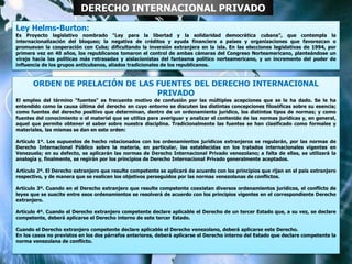 Ley Helms-Burton:
Es Proyecto legislativo nombrado "Ley para la libertad y la solidaridad democrática cubana", que contempla la
internacionalización del bloqueo; la negativa de créditos y ayuda financiera a países y organizaciones que favorezcan o
promuevan la cooperación con Cuba; dificultando la inversión extranjera en la isla. En las elecciones legislativas de 1994, por
primera vez en 40 años, los republicanos tomaron el control de ambas cámaras del Congreso Norteamericano, planteándose un
viraje hacia las políticas más retrasadas y aislacionistas del fantasma político norteamericano, y un incremento del poder de
influencia de los grupos anticubanos, aliados tradicionales de los republicanos.
DERECHO INTERNACIONAL PRIVADO
ORDEN DE PRELACIÓN DE LAS FUENTES DEL DERECHO INTERNACI0NAL
PRIVADO
El empleo del término "fuentes" es frecuente motivo de confusión por las múltiples acepciones que se le ha dado. Se le ha
entendido como la causa última del derecho en cuyo entorno se discuten las distintas concepciones filosóficas sobre su esencia;
como fuentes del derecho positivo que determinan, dentro de un ordenamiento jurídico, los distintos tipos de normas; y como
fuentes del conocimiento o el material que se utiliza para averiguar y analizar el contenido de las normas jurídicas y, en general,
aquel que permite obtener el saber sobre nuestra disciplina. Tradicionalmente las fuentes se han clasificado como formales y
materiales, las mismas se dan en este orden:
Artículo 1º. Los supuestos de hecho relacionados con los ordenamientos jurídicos extranjeros se regularán, por las normas de
Derecho Internacional Público sobre la materia, en particular, las establecidas en los tratados internacionales vigentes en
Venezuela; en su defecto, se aplicarán las normas de Derecho Internacional Privado venezolano; a falta de ellas, se utilizará la
analogía y, finalmente, se regirán por los principios de Derecho Internacional Privado generalmente aceptados.
Artículo 2º. El Derecho extranjero que resulte competente se aplicará de acuerdo con los principios que rijan en el país extranjero
respectivo, y de manera que se realicen los objetivos perseguidos por las normas venezolanas de conflictos.
Artículo 3º. Cuando en el Derecho extranjero que resulte competente coexistan diversos ordenamientos jurídicos, el conflicto de
leyes que se suscite entre esos ordenamientos se resolverá de acuerdo con los principios vigentes en el correspondiente Derecho
extranjero.
Artículo 4º. Cuando el Derecho extranjero competente declare aplicable el Derecho de un tercer Estado que, a su vez, se declare
competente, deberá aplicarse el Derecho interno de este tercer Estado.
Cuando el Derecho extranjero competente declare aplicable el Derecho venezolano, deberá aplicarse este Derecho.
En los casos no previstos en los dos párrafos anteriores, deberá aplicarse el Derecho interno del Estado que declare competente la
norma venezolana de conflicto.
 