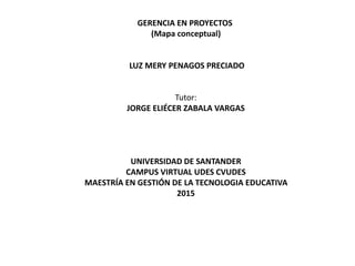 GERENCIA EN PROYECTOS
(Mapa conceptual)
LUZ MERY PENAGOS PRECIADO
Tutor:
JORGE ELIÉCER ZABALA VARGAS
UNIVERSIDAD DE SANTANDER
CAMPUS VIRTUAL UDES CVUDES
MAESTRÍA EN GESTIÓN DE LA TECNOLOGIA EDUCATIVA
2015
 