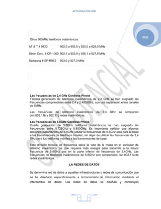 ACTIVIDAD ON-LINE




                                                                                              2010
Otros 900MHz teléfonos inalámbricos:

AT & T # 9120            902,0 a 905,0 y 925,0 a 928,0 MHz

Otron Corp. # CP-1000 902,1 a 903,9 y 926,1 a 927,9 MHz

Samsung # SP-R912        903,0 y 927,0 MHz




Las frecuencias de 2,4 GHz Cordless Phone
Tercera generación de teléfonos inalámbricos de 2,4 GHz se han asignado las
frecuencias comprendidas entre 2,4 y 2.4835Ghz, con una separación entre canales
de 5MHz.

Las frecuencias de teléfonos inalámbricos               de    2,4   GHz     se   comparten
con 802.11b y 802.11g redes inalámbricas.

Las frecuencias de 5.8GHz Cordless Phone
Cuarta generación de 5.8GHz teléfonos inalámbricos se han asignado las
frecuencias entre 5.725Ghz y 5.850GHz. Es importante señalar que algunos
teléfonos inalámbricos de 5.8GHz utilizar la frecuencias de 5.8Ghz sólo para la base
a las transmisiones de teléfonos móviles, sin dejar de utilizar las frecuencias de 2,4
GHz para los teléfonos móviles a las transmisiones de base.

Esta división técnica de frecuencia salva la vida de la masa en el auricular de
teléfono inalámbrico, ya que requiere más energía para transmitir a la mayor
frecuencia de 5.8GHz que en la parte inferior de frecuencia de 2.4GHz. Las
frecuencias de teléfonos inalámbricos de 5.8GHz son compartidos con 802.11a de
redes inalámbricas.

                                LA REDES DE DATOS

Se denomina red de datos a aquellas infraestructuras o redes de comunicación que
se ha diseñado específicamente a la transmisión de información mediante el
intercambio     de   datos.   Las   redes   de   datos       se   diseñan   y    construyen




                                            4
 