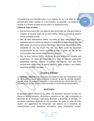 ACTIVIDAD ON-LINE




en arquitecturas que pretenden servir a sus objetivos de uso. Las redes de datos,
                                                                                      2010
generalmente, están basadas en la conmutación de paquetes y se clasifican de
acuerdo a su tamaño, la distancia que cubre y su arquitectura física.
Clases de redes de datos

   Red de Área Local (LAN): Las redes de área local suelen ser una red limitada la
    conexión de equipos dentro de un único edificio, oficina o campus, la mayoría
    son de propiedad privada.
   Red de Área Metropolitana (MAN): Las redes de área metropolitanas están
    diseñadas para la conexión de equipos a lo largo de una ciudad entera. Una red
    MAN puede ser una única red que interconecte varias redes de área local LAN’s
    resultando en una red mayor. Por ello, una MAN puede ser propiedad
    exclusivamente de una misma compañía privada, o puede ser una red de
    servicio público que conecte redes públicas y privadas.
   Red de Área Extensa (WAN): Las Redes de área extensa son aquellas que
    proporcionen un medio de transmisión a lo largo de grandes extensiones
    geográficas (regional, nacional e incluso internacional). Una red WAN
    generalmente utiliza redes de servicio público y redes privadas y que pueden
    extenderse alrededor del globo.


                                ACCESO A INTERNET

La conexión a Internet es el mecanismo de enlace con que una computadora o red
de computadoras cuenta para conectarse a Internet, lo que les permite visualizar
las web desde un navegador y acceder a otros servicios que ofrece esta red. Las
empresas que otorgan acceso a Internet reciben el nombre de proveedores(ISP)


                                   BLUETOOTH

El Bluetooth Special Interest Group (SIG), una asociación comercial formada por
líderes en telecomunicación, informática e industrias de red, está conduciendo el
desarrollo de la tecnología inalámbrica Bluetooth y llevándola al mercado. La
tecnología inalámbrica Bluetooth es una tecnología de ondas de radio de corto
alcance (2.4 gigahertzios de frecuencia) cuyo objetivo es el simplificar las
comunicaciones entre dispositivos informáticos, como ordenadores móviles,




                                          4
 
