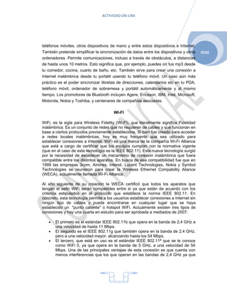 ACTIVIDAD ON-LINE




teléfonos móviles, otros dispositivos de mano y entre estos dispositivos e Internet.
También pretende simplificar la sincronización de datos entre los dispositivos y otros   2010
ordenadores. Permite comunicaciones, incluso a través de obstáculos, a distancias
de hasta unos 10 metros. Esto significa que, por ejemplo, puedes oír tus mp3 desde
tu comedor, cocina, cuarto de baño, etc. También sirve para crear una conexión a
Internet inalámbrica desde tu portátil usando tu teléfono móvil. Un caso aún más
práctico es el poder sincronizar libretas de direcciones, calendarios etc en tu PDA,
teléfono móvil, ordenador de sobremesa y portátil automáticamente y al mismo
tiempo. Los promotores de Bluetooth incluyen Agere, Ericsson, IBM, Intel, Microsoft,
Motorola, Nokia y Toshiba, y centenares de compañías asociadas.

                                        WI-FI

WiFi, es la sigla para Wireless Fidelity (Wi-Fi), que literalmente significa Fidelidad
inalámbrica. Es un conjunto de redes que no requieren de cables y que funcionan en
base a ciertos protocolos previamente establecidos. Si bien fue creado para acceder
a redes locales inalámbricas, hoy es muy frecuente que sea utilizado para
establecer conexiones a Internet. WiFi es una marca de la compañía Wi-Fi Alliance
que está a cargo de certificar que los equipos cumplan con la normativa vigente
(que en el caso de esta tecnología es la IEEE 802.11). Esta nueva tecnología surgió
por la necesidad de establecer un mecanismo de conexión inalámbrica que fuera
compatible entre los distintos aparatos. En busca de esa compatibilidad fue que en
1999 las empresas 3com, Airones, Intersil, Lucent Technologies, Nokia y Symbol
Technologies se reunieron para crear la Wireless Ethernet Compability Aliance
(WECA), actualmente llamada Wi-Fi Alliance.

Al año siguiente de su creación la WECA certificó que todos los aparatos que
tengan el sello WiFi serán compatibles entre sí ya que están de acuerdo con los
criterios estipulados en el protocolo que establece la norma IEEE 802.11. En
concreto, esta tecnología permite a los usuarios establecer conexiones a Internet sin
ningún tipo de cables y puede encontrarse en cualquier lugar que se haya
establecido un "punto caliente" o hotspot WiFi. Actualmente existen tres tipos de
conexiones y hay una cuarta en estudio para ser aprobada a mediados de 2007:

   •   El primero es el estándar IEEE 802.11b que opera en la banda de 2,4 GHz a
       una velocidad de hasta 11 Mbps.
   •   El segundo es el IEEE 802.11g que también opera en la banda de 2,4 GHz,
       pero a una velocidad mayor, alcanzando hasta los 54 Mbps.
   •   El tercero, que está en uso es el estándar IEEE 802.11ª que se le conoce
       como WiFi 5, ya que opera en la banda de 5 GHz, a una velocidad de 54
       Mbps. Una de las principales ventajas de esta conexión es que cuenta con
       menos interferencias que los que operan en las bandas de 2,4 GHz ya que




                                          4
 