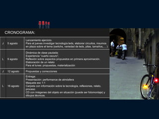 CRONOGRAMA: Entrega: Presentación: performance de atmósfera Maqueta esc 1:1 Carpeta con información sobre la tecnología, reflexiones, relato, proceso CD con imágenes del objeto en situación (puede ser fotomontaje) y dibujos técnicos.  16 agosto L Propuestas y correcciones 12 agosto J Dinámica de clase pautada: Experiencia “cuarto oscuro”, Reflexión sobre aspectos propuestos en primera aproximación. Elaboración de un relato Para el lunes: propuestas, materialización 9 agosto L Lanzamiento ejercicio. Para el jueves investigar tecnología leds, elaborar circuitos, insumos en plaza sobre el tema (switchs, variedad de leds, pilas, tamaños,… ) 5 agosto J 