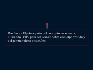 Diseñar un Objeto a partir del concepto  luz mínima,  utilizando LEDS, para ser llevado sobre el cuerpo vestido y así generar cierta  atmosfera .  Objetivo General 