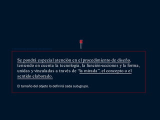Se pondrá especial atención en el procedimiento de diseño , teniendo en cuenta la tecnología, la función-acciones y la forma, unidas y vinculadas a través de “ la mirada”, el concepto o el sentido elaborado. El tamaño del objeto lo definirá cada sub-grupo. Condiciones generales del ejercicio. 