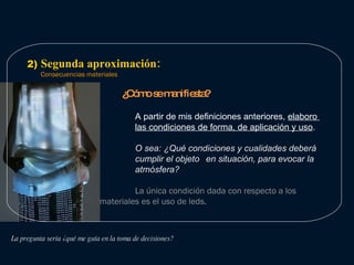 2)  Segunda aproximación: Consecuencias materiales Atmósfera: Como llego a proponer una atmósfera? 1. A partir de una experiencia  2. A partir de la elaboración de un breve relato que re-presenta una situación.  La pregunta sería ¿qué me guía en la toma de decisiones? ¿Cómo se manifiesta? A partir de mis definiciones anteriores,  elaboro  las condiciones de forma, de aplicación y uso . O sea: ¿Qué condiciones y cualidades deberá  cumplir el objeto  en situación, para evocar la  atmósfera?  La única condición dada con respecto a los  materiales es el uso de leds. 