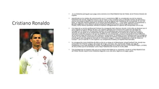 Cristiano Ronaldo
• Es un futbolista portugués que juega como extremo en el Real Madrid Club de Fútbol, de la Primera División de
España.
• Identificado en los medios de comunicación con el numerónimo CR7, es considerado uno de los mejores
futbolistas del mundo, llegando incluso a ser el mejor y más completo para un elevado número de personas y
prensa vinculadas al deporte,así como también una de las figuras más mediáticas de la actualidad. Es con 313
goles, el segundo máximo goleador en la historia del Real Madrid C. F. —tras haber superado sucesivamente a
grandes jugadores como Amancio Amaro,Emilio Butragueño,Pirri,Paco Gento,Hugo Sánchez,Ferenc
Puskás; Carlos Alonso Santillana, Alfredo Di Stefano consiguiéndolo en apenas seis temporadas con el club.
• A lo largo de su carrera profesional Cristiano ha conseguido batir diversos récords. Entre ellos se destacan ser el
único jugador en ganar 4Botas de Oro y ser máximo goleador de la historia de la selección de fútbol de
Portugal con 55 tantos en 120 partidos.También es el madridista que menos partidos necesitó (92) para
alcanzar los cien goles en el campeonato de Liga,el primer futbolista en la historia de la Liga que consiguió
marcarle a todos los equipos a los que se enfrentó en una temporada, y hasta el momento el único futbolista
de la historia capaz de marcar en seis «Clásicos» consecutivos. Es también el único futbolista que ha conseguido
marcar en seis visitas consecutivas al Camp Nou, estadio de máxima rivalidad para «los blancos»,además de ser
el portugués que más goles ha marcado en Champions League —máxima competición a nivel de clubes en
Europa— con un total de 77 tras superar a su compatriota Eusébio,y al español Raúl González.
• Su consagración como futbolista de élite se dio en su etapa en el Manchester Untad Football Club, donde tras
conquistar tres Premier League, dos Copas de la liga, una Copa, dos Community Shield, una Liga de
Campeones y una Copa Mundial de Clubes, fue galardonado con el Balón de Oro, el FIFA World Player, y la Bota
de Oro,trofeos que le acreditaban como mejor futbolista del mundo en el año 2008.
• Tras protagonizar el traspaso más caro en la historia del fútbol en su momento, recaló en el Real Madrid Club
de Fútbol, donde mejoró como futbolista llegando a sus más altos registros en juego y goles.
 