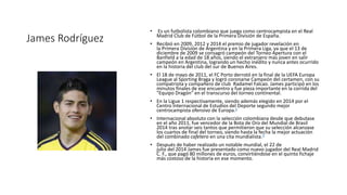 James Rodríguez
• Es un futbolista colombiano que juega como centrocampista en el Real
Madrid Club de Fútbol de la Primera División de España.
• Recibió en 2009, 2012 y 2014 el premio de jugador revelación en
la Primera División de Argentina y en la Primera Liga, ya que el 13 de
diciembre de 2009 se consagró campeón del Torneo Apertura con el
Banfield a la edad de 18 años, siendo el extranjero más joven en salir
campeón en Argentina, logrando un hecho inédito y nunca antes ocurrido
en la historia del club del sur de Buenos Aires.
• El 18 de mayo de 2011, el FC Porto derrotó en la final de la UEFA Europa
League al Sporting Braga y logró coronarse Campeón del certamen, con su
compatriota y compañero de club Radamel Falcao. James participó en los
minutos finales de ese encuentro y fue pieza importante en la corrida del
"Equipo Dragón" en el transcurso del torneo continental.
• En la Ligue 1 respectivamente, siendo además elegido en 2014 por el
Centro Internacional de Estudios del Deporte segundo mejor
centrocampista ofensivo de Europa.2
• Internacional absoluto con la selección colombiana desde que debutase
en el año 2011, fue vencedor de la Bota de Oro del Mundial de Brasil
2014 tras anotar seis tantos que permitieron que su selección alcanzase
los cuartos de final del torneo, siendo hasta la fecha la mejor actuación
del combinado cafetero en una cita mundialista.3
• Después de haber realizado un notable mundial, el 22 de
julio del 2014 James fue presentado como nuevo jugador del Real Madrid
C. F., que pagó 80 millones de euros, convirtiéndose en el quinto fichaje
más costoso de la historia en ese momento.
 