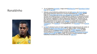 Ronaldinho
• Es un futbolista brasileño. Juega comoMediapunta en el Querétaro Fútbol
Club de la Liga MX.
• Debutó como futbolista profesional en el club Grêmio de Porto Alegre,
pero desarrolló gran parte de su carrera futbolística en Europa, donde
jugó en el Paris Saint-Germain, F. C. Barcelona y AC Milan. Se dio a
conocer principalmente en el club español, equipo en el que permaneció
durante cinco temporadas y recibió el reconocimiento mundial por parte
de la prensa, jugadores y varios organismos deportivos. Destaca por su
gran técnica y calidad a la hora de controlar el balón, así como también,
por la precisión en sus pases, y los regates. Es conocido en el medio
futbolístico por sus jugadas, entre las que se destaca la «elástica», el
«autopase»,7 la «vaselina»,7 la «espaldinha»,8 la «bicicleta»8 o la «cola de
vaca».8
• La FIFA le destacó como el mejor jugador del mundo después de recibir el
premio al Jugador Mundial de la FIFA en 2004 y 2005. La prestigiosa
revista francesa France Football le concedió el Balón de Oro en 2005,
premio que le acreditaba como el mejor de Europa, mientras que la
revista británica World Soccer le otorgó el premio World Soccer al mejor
jugador del mundo en 2004 y 2005. La misma revista le declaró mejor
futbolista mundial de la primera década del siglo XXI.9
 