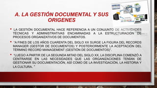 • LA GESTIÓN DOCUMENTAL HACE REFERENCIA A UN CONJUNTO DE ACTIVIDADES
TÉCNICAS Y ADMINISTRATIVAS ENCAMINADAS A LA ESTRUCTURACIÓN DE
PROCESOS ORGANIZATIVOS DE DOCUMENTOS.
• “A FINES DE LOS AÑOS CUARENTA DEL SIGLO XX SURGE LA FIGURA DEL RECORDS
MANAGER (GESTOR DE DOCUMENTOS) Y POSTERIORMENTE LA ACEPTACIÓN DEL
TÉRMINO RECORD MANAGEMENT (GESTIÓN DE DOCUMENTOS)”.
• “LUEGO A PARTIR DE LA SEGUNDA MITAD DEL SIGLO XX, LA DISCIPLINA COMENZÓ A
CENTRARSE EN LAS NECESIDADES QUE LAS ORGANIZACIONES TENÍAN DE
GESTIONAR SU DOCUMENTACIÓN, ASÍ COMO DE LA INVESTIGACIÓN, LA HISTORIA Y
LA CULTURA. “
A. LA GESTIÓN DOCUMENTAL Y SUS
ORIGENES
 