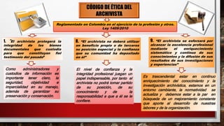 CÓDIGO DE ÉTICA DEL
ARCHIVISTA
Reglamentado en Colombia en el ejercicio de la profesión y otros.
Ley 1409/2010
1. “El archivista protegerá la
integridad de los bienes
documentales que custodia
para que constituyan fiel
testimonio del pasado”
8. “El archivista no deberá utilizar
en beneficio propio o de terceros
su posición especial y la confianza
que su comunidad ha depositado
en él”
9. “El archivista se esforzará por
alcanzar la excelencia profesional
mediante el enriquecimiento
sistemático y continuo de sus
conocimientos y la difusión de sus
resultados de sus investigaciones
y experiencias”
Como administradores y
custodios de información es
importante tener claro, la
seguridad, objetividad e
imparcialidad en su manejo,
además de garantizar su
preservación y conservación.
El nivel de confianza y la
integridad profesional juegan un
papel indispensable, por tanto el
archivista no podrá tomar partido
de su posición, de su
conocimiento y de la
responsabilidad a que a él se le
confiere.
Es trascendental estar en continuo
enriquecimiento del conocimiento y la
investigación archivística, estamos en un
entorno cambiante, la normatividad se
actualiza y debemos estar a la par en
búsqueda de un mejoramiento constante
que aporte al desarrollo de nuestras
labores y de la organización.
 