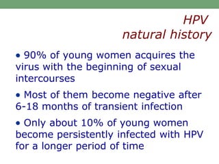  90% of young women acquires the
virus with the beginning of sexual
intercourses
 Most of them become negative after
6-18 months of transient infection
 Only about 10% of young women
become persistently infected with HPV
for a longer period of time
HPV
natural history
 