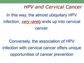 In this way, the almost ubiquitary HPV
infection, very rarely ends up into cervical
cancer.
Conversely, the association of HPV
infection with cervical cancer offers unique
opportunities of cancer prevention
HPV and Cervical Cancer
 