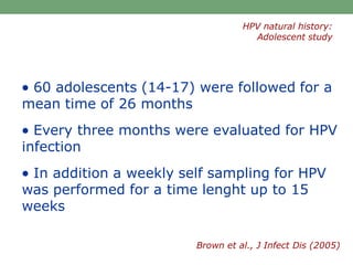  60 adolescents (14-17) were followed for a
mean time of 26 months
 Every three months were evaluated for HPV
infection
 In addition a weekly self sampling for HPV
was performed for a time lenght up to 15
weeks
Brown et al., J Infect Dis (2005)
HPV natural history:
Adolescent study
 