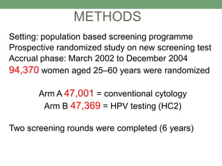 Setting: population based screening programme
Prospective randomized study on new screening test
Accrual phase: March 2002 to December 2004
94,370 women aged 25–60 years were randomized
Arm A 47,001 = conventional cytology
Arm B 47,369 = HPV testing (HC2)
Two screening rounds were completed (6 years)
METHODS
 