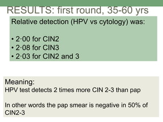 Relative detection (HPV vs cytology) was:
• 2·00 for CIN2
• 2·08 for CIN3
• 2·03 for CIN2 and 3
RESULTS: first round, 35-60 yrs
Meaning:
HPV test detects 2 times more CIN 2-3 than pap
In other words the pap smear is negative in 50% of
CIN2-3
 