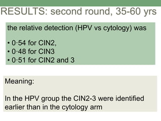 RESULTS: second round, 35-60 yrs
Meaning:
In the HPV group the CIN2-3 were identified
earlier than in the cytology arm
the relative detection (HPV vs cytology) was
• 0·54 for CIN2,
• 0·48 for CIN3
• 0·51 for CIN2 and 3
 