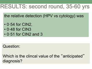 RESULTS: second round, 35-60 yrs
Question:
Which is the clincal value of the “anticipated”
diagnosis?
the relative detection (HPV vs cytology) was
• 0·54 for CIN2,
• 0·48 for CIN3
• 0·51 for CIN2 and 3
 