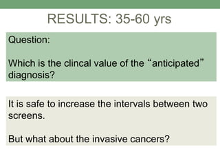 RESULTS: 35-60 yrs
Question:
Which is the clincal value of the “anticipated”
diagnosis?
It is safe to increase the intervals between two
screens.
But what about the invasive cancers?
 