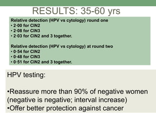 Relative detection (HPV vs cytology) round one
• 2·00 for CIN2
• 2·08 for CIN3
• 2·03 for CIN2 and 3 together.
Relative detection (HPV vs cytology) at round two
• 0·54 for CIN2
• 0·48 for CIN3
• 0·51 for CIN2 and 3 together.
RESULTS: 35-60 yrs
HPV testing:
•Reassure more than 90% of negative women
(negative is negative; interval increase)
•Offer better protection against cancer
 