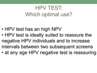 HPV TEST:
Which optimal use?
• HPV test has an high NPV
• HPV test is ideally suited to reassure the
negative HPV individuals and to increase
intervals between two subsequent screens
• at any age HPV negative test is reassuring
 