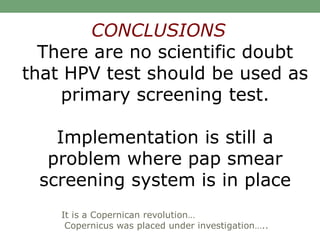 There are no scientific doubt
that HPV test should be used as
primary screening test.
Implementation is still a
problem where pap smear
screening system is in place
CONCLUSIONS
It is a Copernican revolution…
Copernicus was placed under investigation…..
 