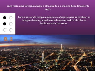 Logo mais, uma infecção atingiu o olho direito e o menino ficou totalmente
                                   cego.


          Com o passar do tempo, embora se esforçasse para se lembrar, as
             imagens foram gradualmente desaparecendo e ele não se
                             lembrava mais das cores.




B, 2
 