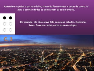 Aprendeu a ajudar o pai na oficina, trazendo ferramentas e peças de couro. Ia
           para a escola e todos se admiravam da sua memória.



              De verdade, ele não estava feliz com seus estudos. Queria ler
                     livros. Escrever cartas, como os seus colegas.




C, 3
 