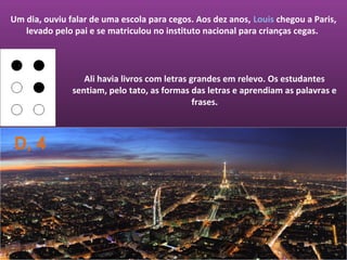 Um dia, ouviu falar de uma escola para cegos. Aos dez anos, Louis chegou a Paris,
   levado pelo pai e se matriculou no instituto nacional para crianças cegas.



                  Ali havia livros com letras grandes em relevo. Os estudantes
               sentiam, pelo tato, as formas das letras e aprendiam as palavras e
                                               frases.



D, 4
 