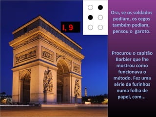 Ora, se os soldados
        podiam, os cegos
       também podiam,
I, 9    pensou o garoto.



       Procurou o capitão
         Barbier que lhe
         mostrou como
          funcionava o
        método. Fez uma
        série de furinhos
         numa folha de
          papel, com...
 