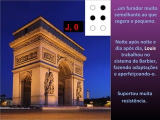 ...um furador muito
       semelhante ao que
        cegara o pequeno.
J, 0
        Noite após noite e
        dia após dia, Louis
           trabalhou no
       sistema de Barbier,
       fazendo adaptações
       e aperfeiçoando-o.


        Suportou muita
          resistência.
 