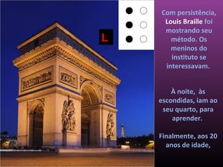 Com persistência,
     Louis Braille foi
     mostrando seu
L      método. Os
       meninos do
       instituto se
     interessavam.


        À noite, às
    escondidas, iam ao
     seu quarto, para
        aprender.

    Finalmente, aos 20
      anos de idade,
 