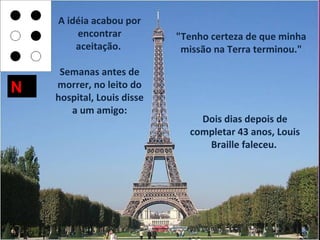 A idéia acabou por
        encontrar           "Tenho certeza de que minha
        aceitação.           missão na Terra terminou."

     Semanas antes de
N   morrer, no leito do
    hospital, Louis disse
       a um amigo:
                                Dois dias depois de
                              completar 43 anos, Louis
                                 Braille faleceu.
 
