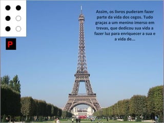 Assim, os livros puderam fazer
      parte da vida dos cegos. Tudo
     graças a um menino imerso em
     trevas, que dedicou sua vida a
    fazer luz para enriquecer a sua e
               a vida de...
P
 