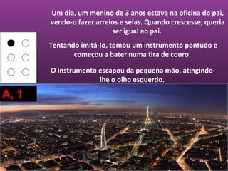Um dia, um menino de 3 anos estava na oficina do pai,
       vendo-o fazer arreios e selas. Quando crescesse, queria
                          ser igual ao pai.
       Tentando imitá-lo, tomou um instrumento pontudo e
              começou a bater numa tira de couro.

       O instrumento escapou da pequena mão, atingindo-
                     lhe o olho esquerdo.

A, 1
 