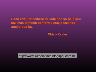 Cada criatura colherá da vida não só pelo que
faz, mas também conforme esteja fazendo
aquilo que faz.

                        Chico Xavier




    http://www.luznoinfinito.blogspot.com.br
 