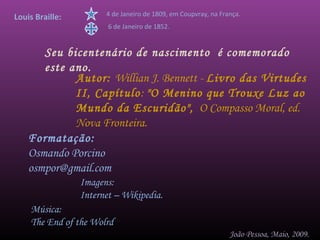 Louis Braille:         4 de Janeiro de 1809, em Coupvray, na França.
                        6 de Janeiro de 1852.


       Seu bicentenário de nascimento é comemorado
       este ano.
             Autor: Willian J. Bennett - Livro das Virtudes
             II, Capítulo: "O Menino que Trouxe Luz ao
             Mundo da Escuridão", O Compasso Moral, ed.
             Nova Fronteira.
    Formatação:
    Osmando Porcino
    osmpor@gmail.com
                 Imagens:
                 Internet – Wikipedia.
    Música:
    The End of the Wolrd
                                                                João Pessoa, Maio, 2009.
 